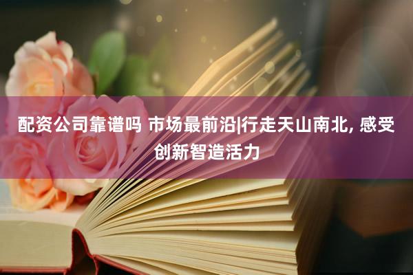 配资公司靠谱吗 市场最前沿|行走天山南北, 感受创新智造活力