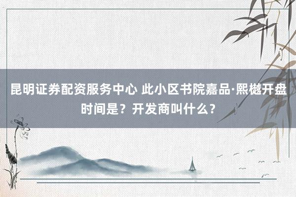 昆明证券配资服务中心 此小区书院嘉品·熙樾开盘时间是？开发商叫什么？