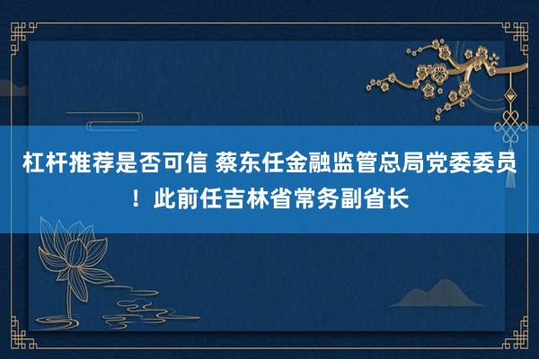 杠杆推荐是否可信 蔡东任金融监管总局党委委员！此前任吉林省常务副省长
