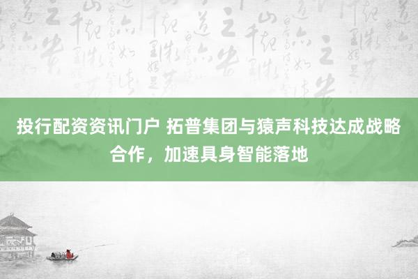 投行配资资讯门户 拓普集团与猿声科技达成战略合作,加速具身智能落地