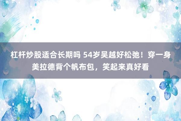 杠杆炒股适合长期吗 54岁吴越好松弛！穿一身美拉德背个帆布包，笑起来真好看