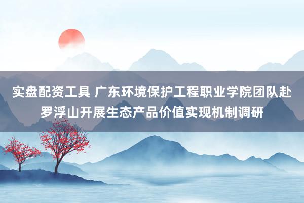 实盘配资工具 广东环境保护工程职业学院团队赴罗浮山开展生态产品价值实现机制调研