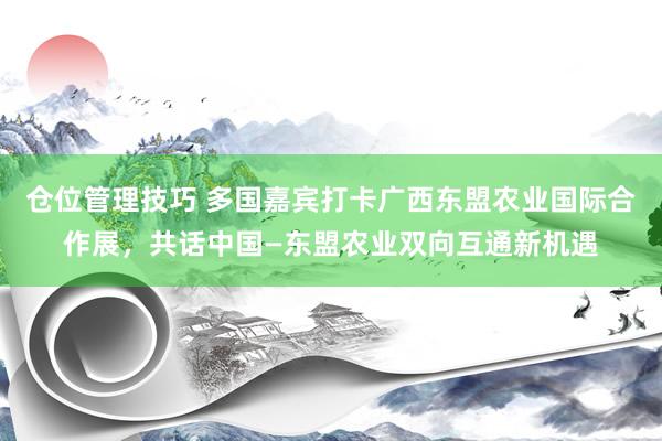 仓位管理技巧 多国嘉宾打卡广西东盟农业国际合作展，共话中国—东盟农业双向互通新机遇