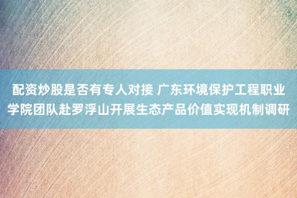 配资炒股是否有专人对接 广东环境保护工程职业学院团队赴罗浮山开展生态产品价值实现机制调研
