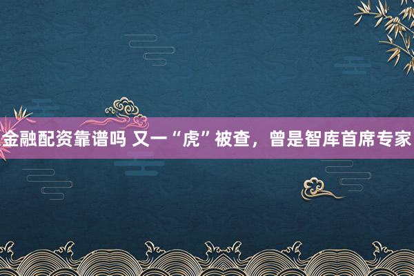 金融配资靠谱吗 又一“虎”被查，曾是智库首席专家