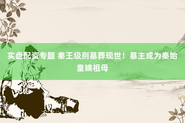 实盘配资专题 秦王级别墓葬现世!墓主或为秦始皇嫡祖母