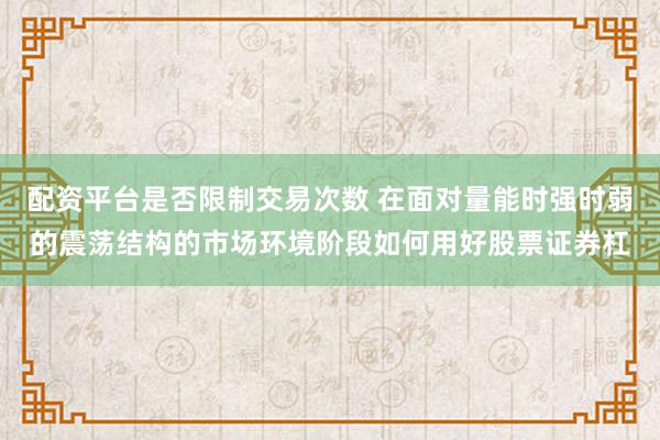 配资平台是否限制交易次数 在面对量能时强时弱的震荡结构的市场环境阶段如何用好股票证券杠