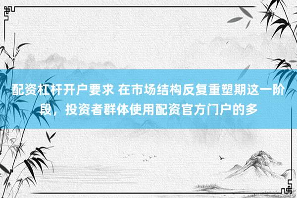 配资杠杆开户要求 在市场结构反复重塑期这一阶段，投资者群体使用配资官方门户的多