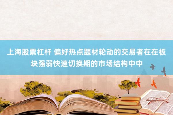 上海股票杠杆 偏好热点题材轮动的交易者在在板块强弱快速切换期的市场结构中中