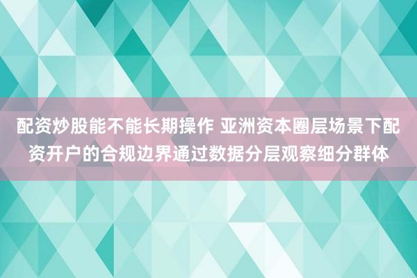 配资炒股能不能长期操作 亚洲资本圈层场景下配资开户的合规边界通过数据分层观察细分群体