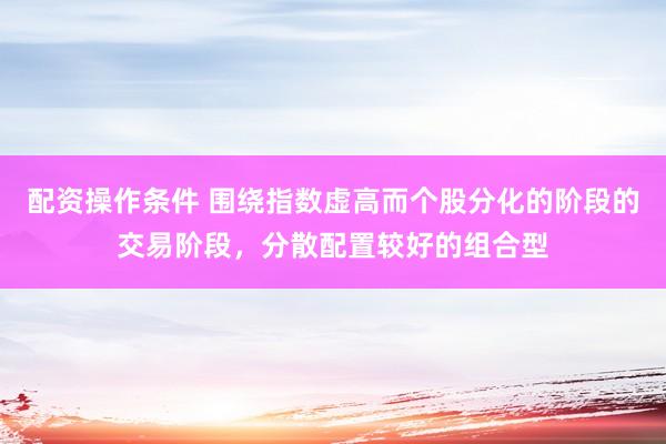 配资操作条件 围绕指数虚高而个股分化的阶段的交易阶段,分散配置较好的组合型