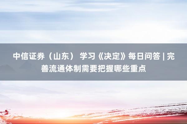 中信证券（山东） 学习《决定》每日问答 | 完善流通体制需要把握哪些重点