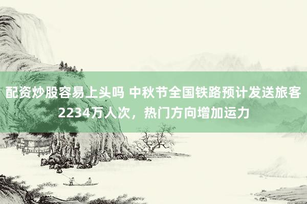 配资炒股容易上头吗 中秋节全国铁路预计发送旅客2234万人次，热门方向增加运力