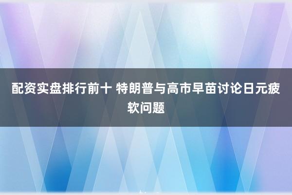 配资实盘排行前十 特朗普与高市早苗讨论日元疲软问题
