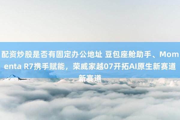 配资炒股是否有固定办公地址 豆包座舱助手、Momenta R7携手赋能，荣威家越07开拓AI原生新赛道