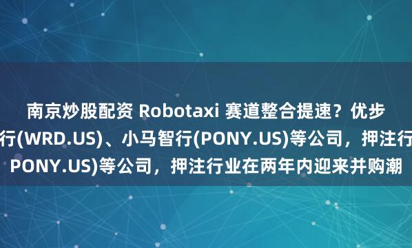 南京炒股配资 Robotaxi 赛道整合提速？优步早期投资人买入文远知行(WRD.US)、小马智行(PONY.US)等公司，押注行业在两年内迎来并购潮