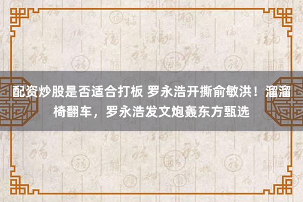 配资炒股是否适合打板 罗永浩开撕俞敏洪!溜溜椅翻车,罗永浩发文炮轰东方甄选