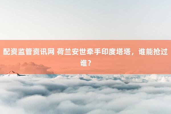 配资监管资讯网 荷兰安世牵手印度塔塔，谁能抢过谁？