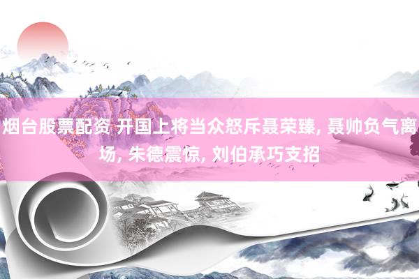 烟台股票配资 开国上将当众怒斥聂荣臻, 聂帅负气离场, 朱德震惊, 刘伯承巧支招