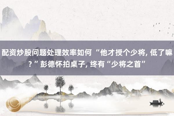 配资炒股问题处理效率如何 “他才授个少将, 低了嘛? ”彭德怀拍桌子, 终有“少将之首”