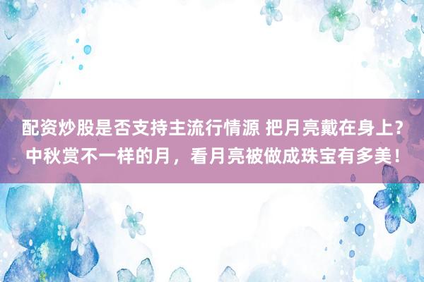 配资炒股是否支持主流行情源 把月亮戴在身上？中秋赏不一样的月，看月亮被做成珠宝有多美！