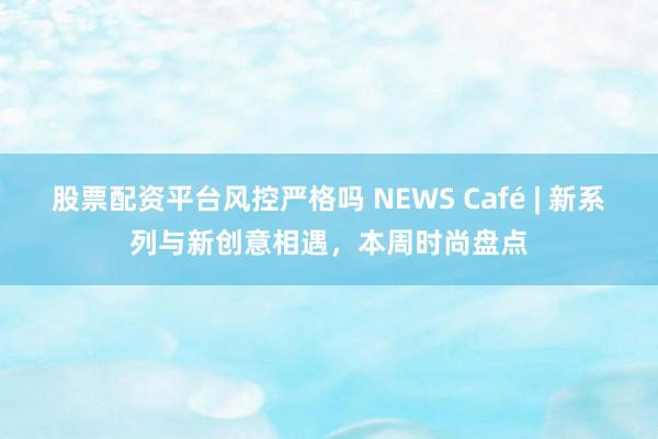 股票配资平台风控严格吗 NEWS Café | 新系列与新创意相遇，本周时尚盘点