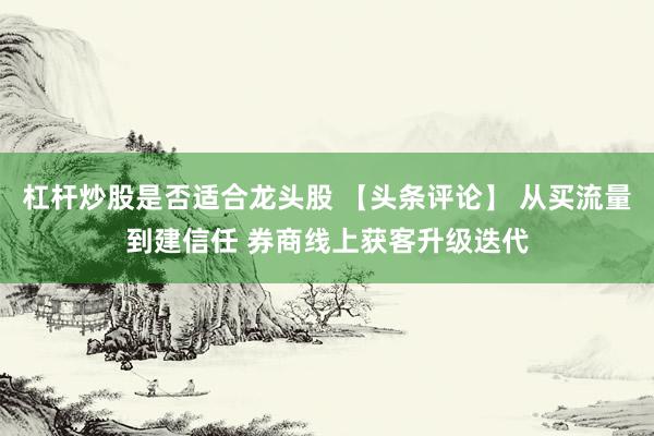 杠杆炒股是否适合龙头股 【头条评论】 从买流量到建信任 券商线上获客升级迭代
