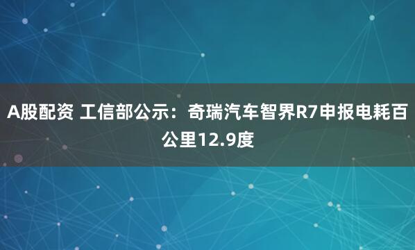 A股配资 工信部公示：奇瑞汽车智界R7申报电耗百公里12.9度