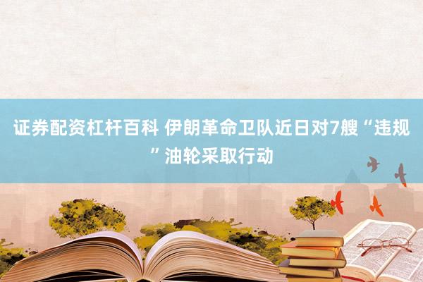 证券配资杠杆百科 伊朗革命卫队近日对7艘“违规”油轮采取行动
