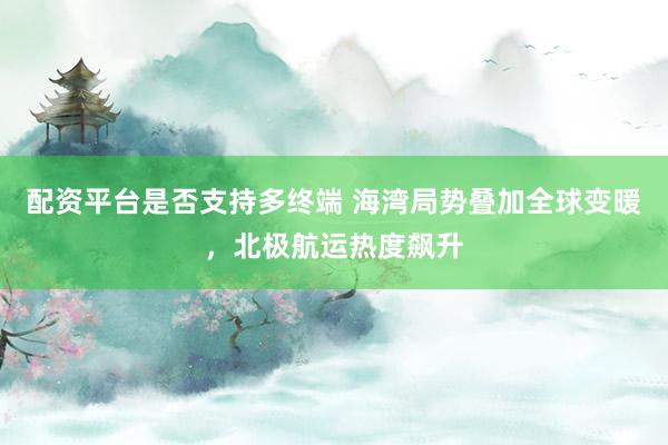 配资平台是否支持多终端 海湾局势叠加全球变暖,北极航运热度飙升
