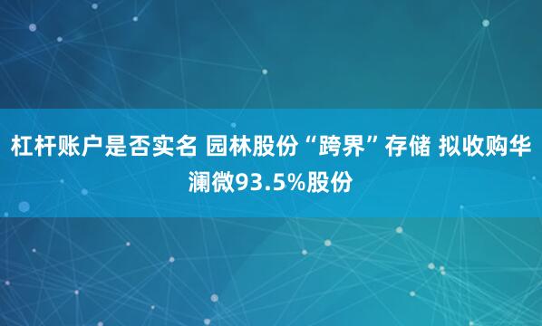 杠杆账户是否实名 园林股份“跨界”存储 拟收购华澜微93.5%股份