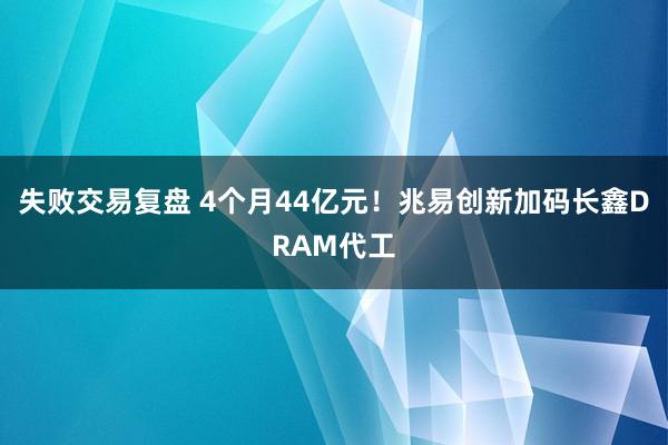 失败交易复盘 4个月44亿元！兆易创新加码长鑫DRAM代工