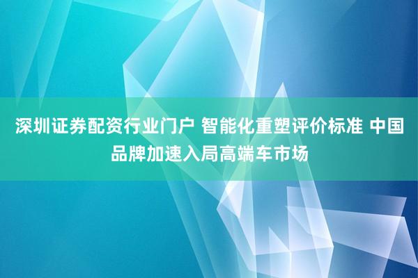 深圳证券配资行业门户 智能化重塑评价标准 中国品牌加速入局高端车市场