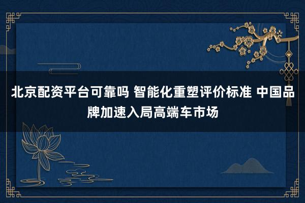 北京配资平台可靠吗 智能化重塑评价标准 中国品牌加速入局高端车市场