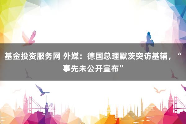 基金投资服务网 外媒：德国总理默茨突访基辅，“事先未公开宣布”