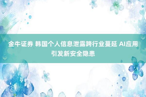金牛证券 韩国个人信息泄露跨行业蔓延 AI应用引发新安全隐患