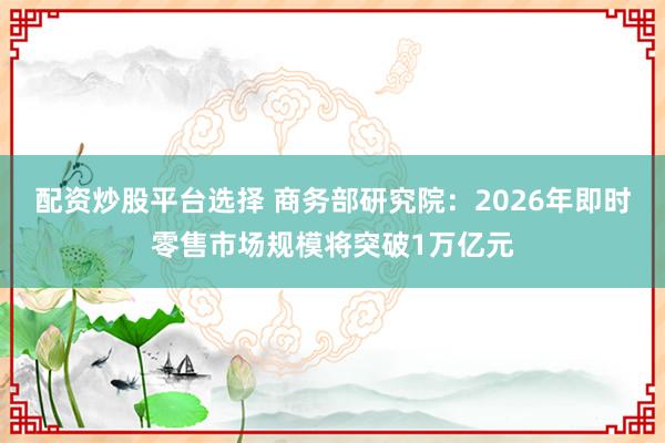 配资炒股平台选择 商务部研究院：2026年即时零售市场规模将突破1万亿元
