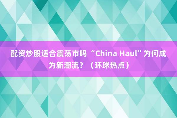 配资炒股适合震荡市吗 “China Haul”为何成为新潮流？（环球热点）