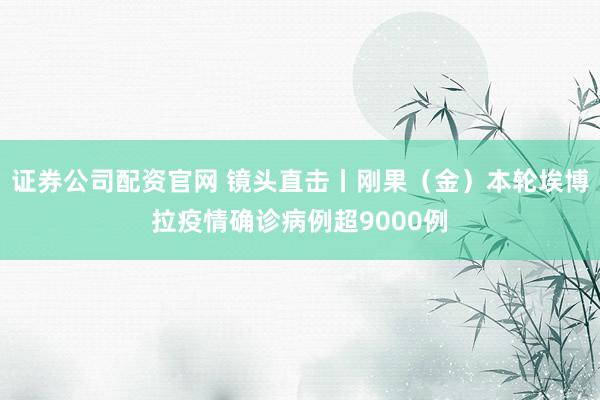 证券公司配资官网 镜头直击丨刚果（金）本轮埃博拉疫情确诊病例超9000例