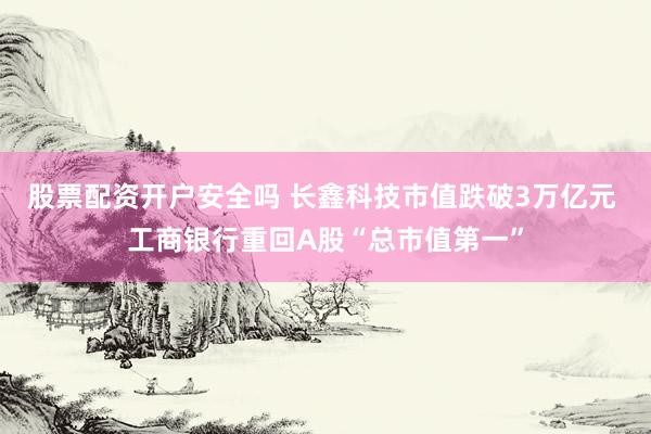 股票配资开户安全吗 长鑫科技市值跌破3万亿元 工商银行重回A股“总市值第一”