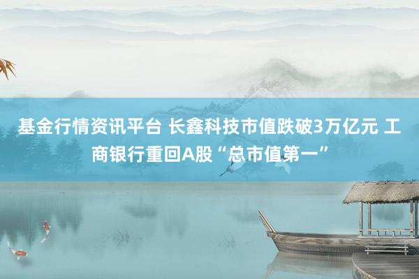 基金行情资讯平台 长鑫科技市值跌破3万亿元 工商银行重回A股“总市值第一”