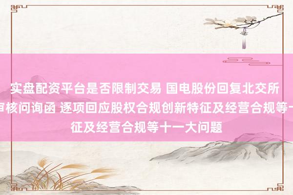 实盘配资平台是否限制交易 国电股份回复北交所 IPO 首轮审核问询函 逐项回应股权合规创新特征及经营合规等十一大问题
