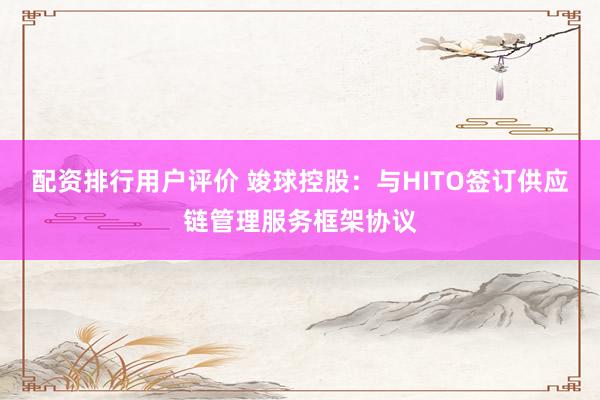 配资排行用户评价 竣球控股：与HITO签订供应链管理服务框架协议