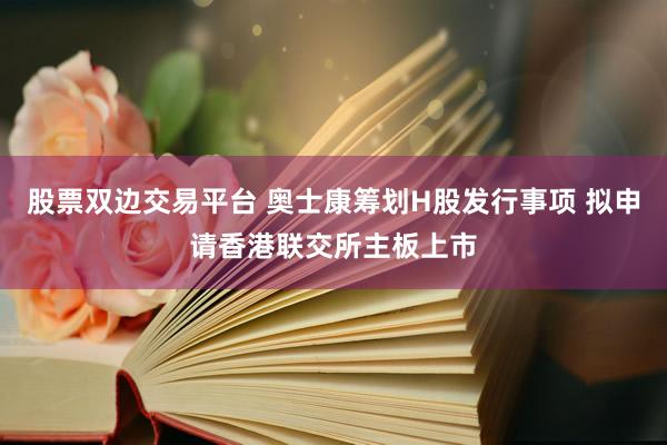 股票双边交易平台 奥士康筹划H股发行事项 拟申请香港联交所主板上市