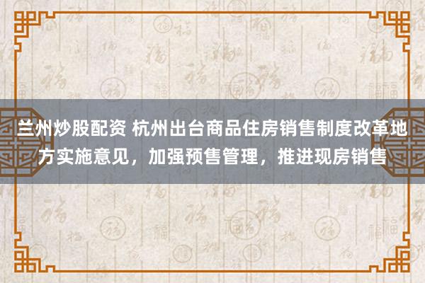 兰州炒股配资 杭州出台商品住房销售制度改革地方实施意见，加强预售管理，推进现房销售