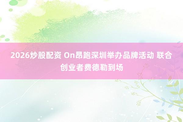 2026炒股配资 On昂跑深圳举办品牌活动 联合创业者费德勒到场