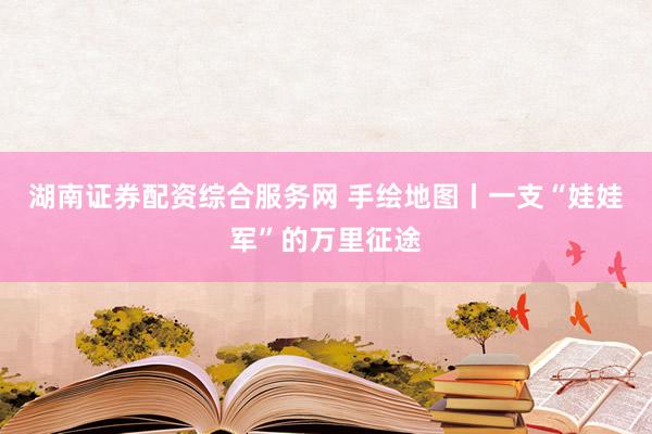 湖南证券配资综合服务网 手绘地图丨一支“娃娃军”的万里征途