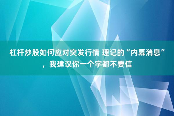 杠杆炒股如何应对突发行情 理记的“内幕消息”，我建议你一个字都不要信