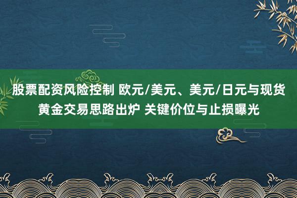 股票配资风险控制 欧元/美元、美元/日元与现货黄金交易思路出炉 关键价位与止损曝光