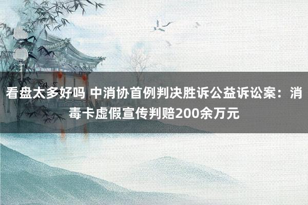 看盘太多好吗 中消协首例判决胜诉公益诉讼案:消毒卡虚假宣传判赔200余万元